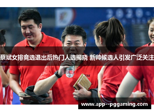 蔡斌女排竞选退出后热门人选揭晓 新帅候选人引发广泛关注