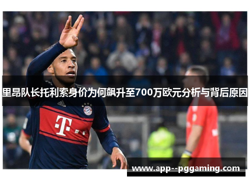 里昂队长托利索身价为何飙升至700万欧元分析与背后原因