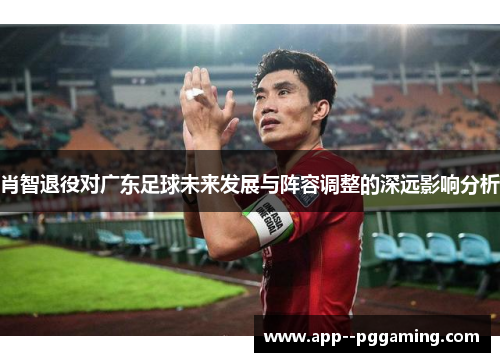 肖智退役对广东足球未来发展与阵容调整的深远影响分析