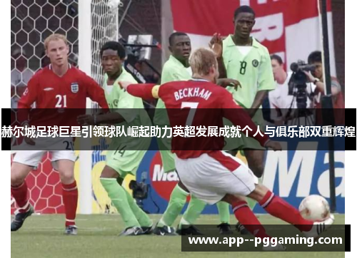 赫尔城足球巨星引领球队崛起助力英超发展成就个人与俱乐部双重辉煌