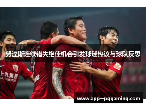 努涅斯连续错失绝佳机会引发球迷热议与球队反思