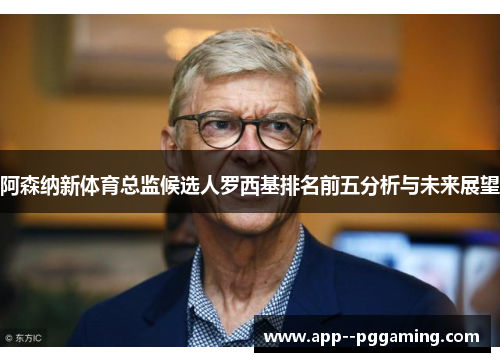 阿森纳新体育总监候选人罗西基排名前五分析与未来展望 阿森纳新体育总监候选人罗西基排名前五分析与未来展望